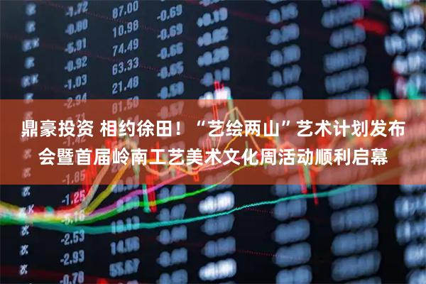 鼎豪投资 相约徐田！“艺绘两山”艺术计划发布会暨首届岭南工艺美术文化周活动顺利启幕