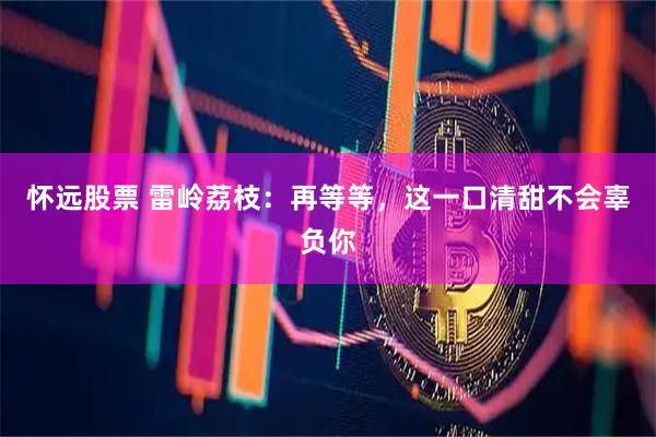 怀远股票 雷岭荔枝：再等等，这一口清甜不会辜负你