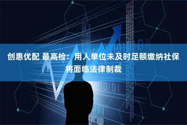 创惠优配 最高检：用人单位未及时足额缴纳社保将面临法律制裁